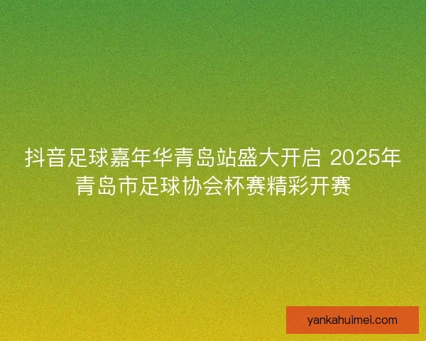 抖音足球嘉年华青岛站盛大开启 2025年青岛市足球协会杯赛精彩开赛