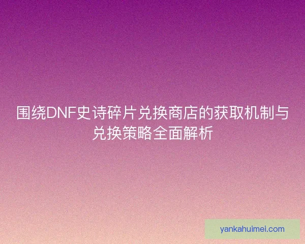 围绕DNF史诗碎片兑换商店的获取机制与兑换策略全面解析