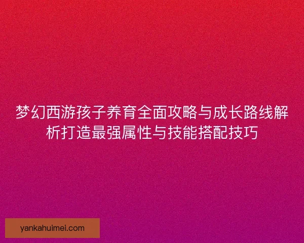 梦幻西游孩子养育全面攻略与成长路线解析打造最强属性与技能搭配技巧