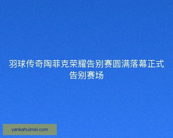 羽球传奇陶菲克荣耀告别赛圆满落幕正式告别赛场