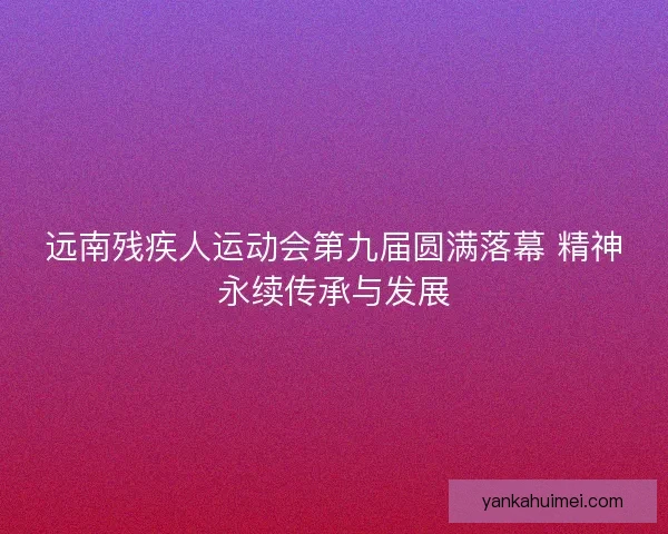 远南残疾人运动会第九届圆满落幕 精神永续传承与发展