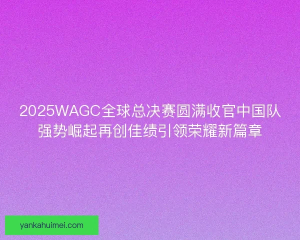 2025WAGC全球总决赛圆满收官中国队强势崛起再创佳绩引领荣耀新篇章