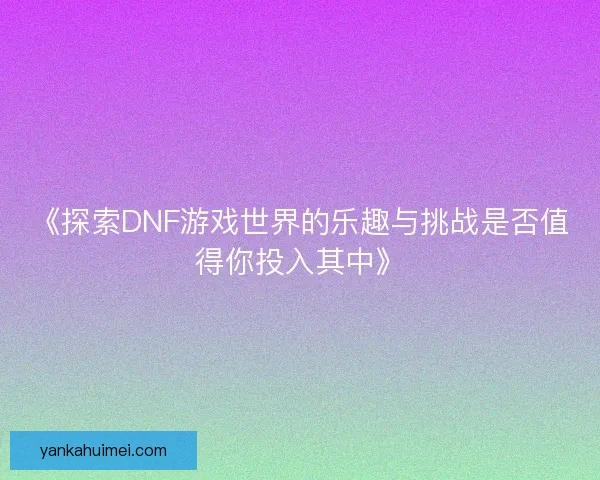 《探索DNF游戏世界的乐趣与挑战是否值得你投入其中》