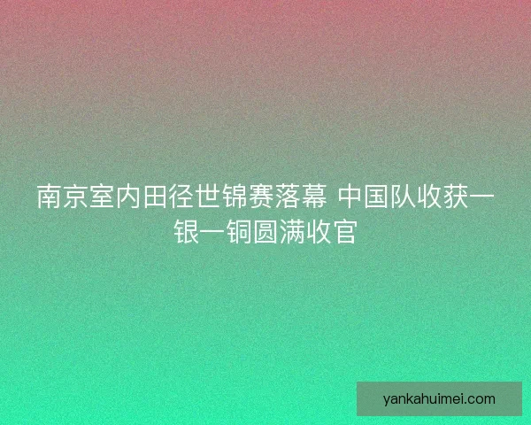 南京室内田径世锦赛落幕 中国队收获一银一铜圆满收官