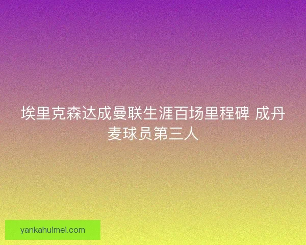 埃里克森达成曼联生涯百场里程碑 成丹麦球员第三人