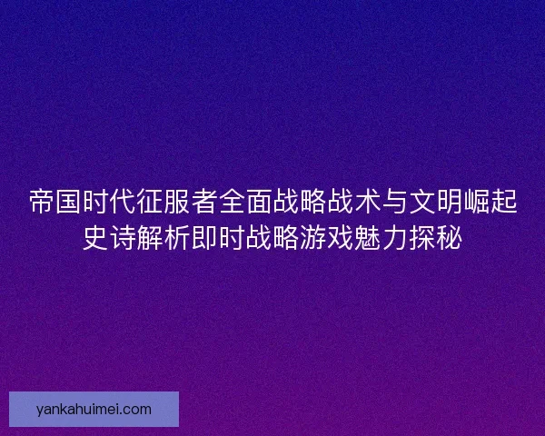 帝国时代征服者全面战略战术与文明崛起史诗解析即时战略游戏魅力探秘