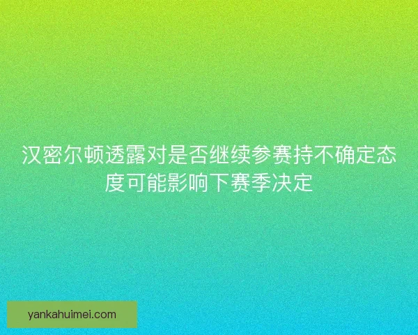 汉密尔顿透露对是否继续参赛持不确定态度可能影响下赛季决定