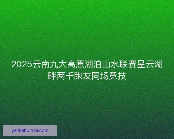 2025云南九大高原湖泊山水联赛星云湖畔两千跑友同场竞技