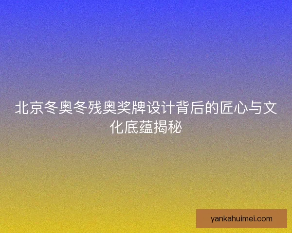 北京冬奥冬残奥奖牌设计背后的匠心与文化底蕴揭秘