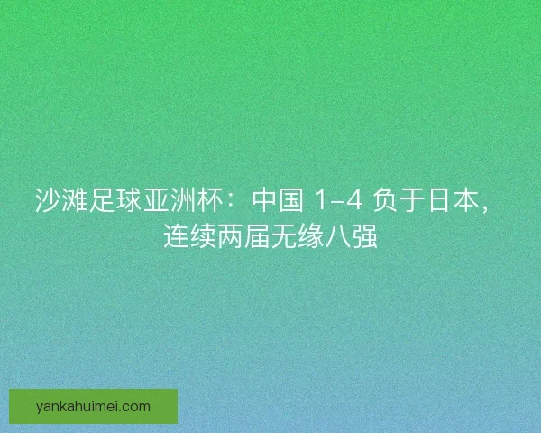 沙滩足球亚洲杯：中国 1-4 负于日本，连续两届无缘八强