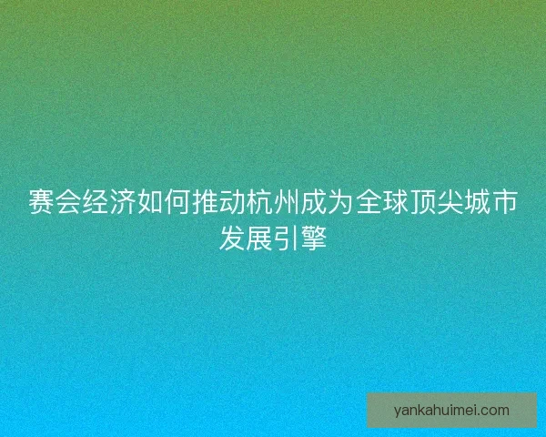 赛会经济如何推动杭州成为全球顶尖城市发展引擎