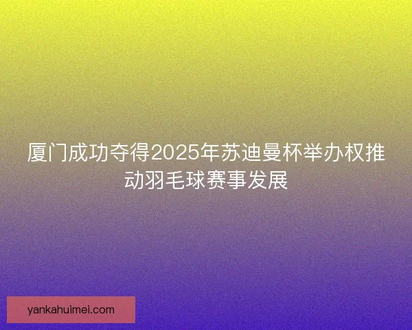 厦门成功夺得2025年苏迪曼杯举办权推动羽毛球赛事发展