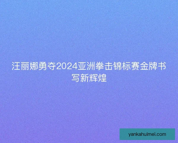 汪丽娜勇夺2024亚洲拳击锦标赛金牌书写新辉煌