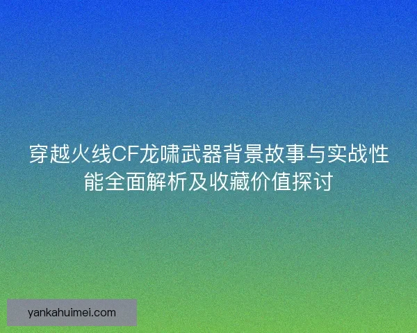 穿越火线CF龙啸武器背景故事与实战性能全面解析及收藏价值探讨