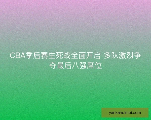 CBA季后赛生死战全面开启 多队激烈争夺最后八强席位