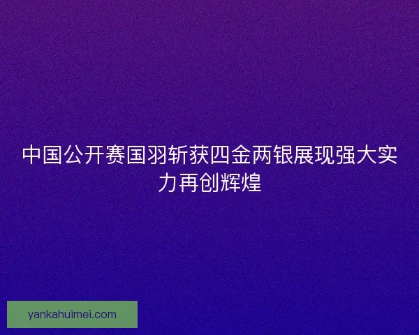 中国公开赛国羽斩获四金两银展现强大实力再创辉煌