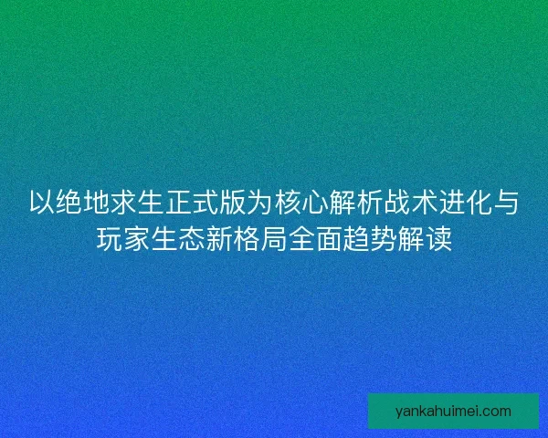以绝地求生正式版为核心解析战术进化与玩家生态新格局全面趋势解读
