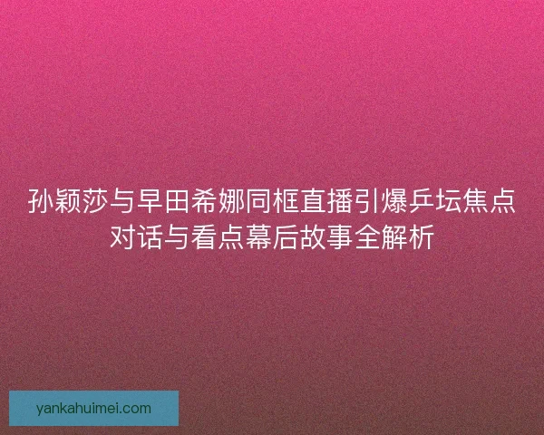 孙颖莎与早田希娜同框直播引爆乒坛焦点对话与看点幕后故事全解析