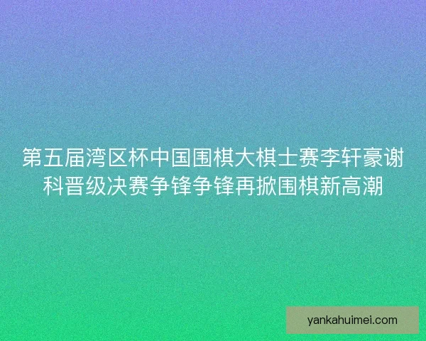 第五届湾区杯中国围棋大棋士赛李轩豪谢科晋级决赛争锋争锋再掀围棋新高潮