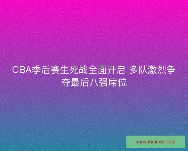 CBA季后赛生死战全面开启 多队激烈争夺最后八强席位