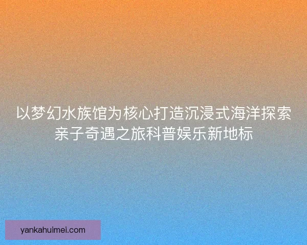 以梦幻水族馆为核心打造沉浸式海洋探索亲子奇遇之旅科普娱乐新地标