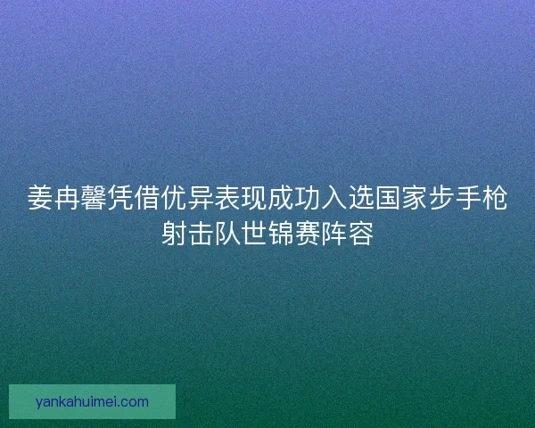 姜冉馨凭借优异表现成功入选国家步手枪射击队世锦赛阵容