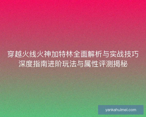 穿越火线火神加特林全面解析与实战技巧深度指南进阶玩法与属性评测揭秘
