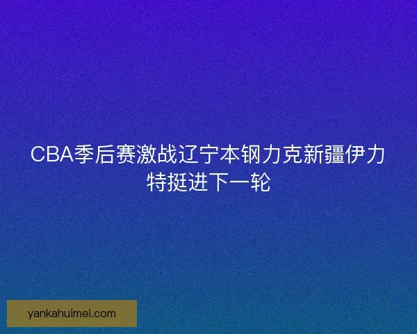 CBA季后赛激战辽宁本钢力克新疆伊力特挺进下一轮