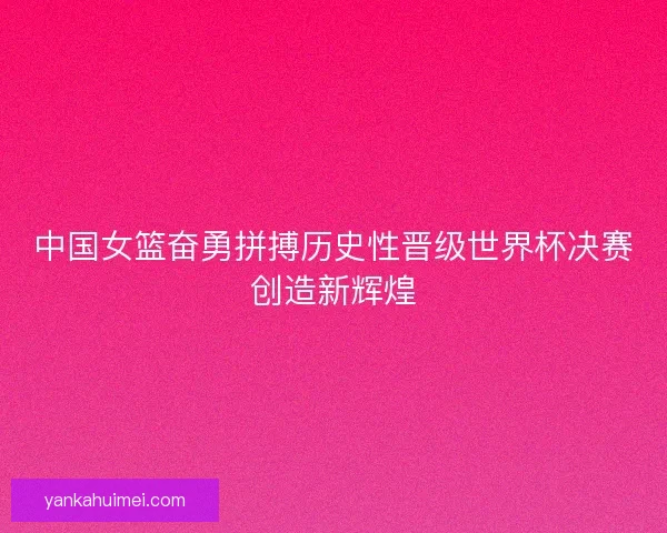 中国女篮奋勇拼搏历史性晋级世界杯决赛创造新辉煌