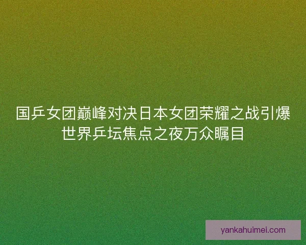 国乒女团巅峰对决日本女团荣耀之战引爆世界乒坛焦点之夜万众瞩目