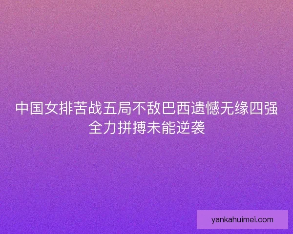 中国女排苦战五局不敌巴西遗憾无缘四强全力拼搏未能逆袭 中国女排苦战五局不敌巴西遗憾无缘四强全力拼搏未能逆袭