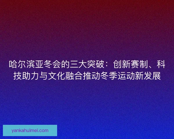 哈尔滨亚冬会的三大突破：创新赛制、科技助力与文化融合推动冬季运动新发展