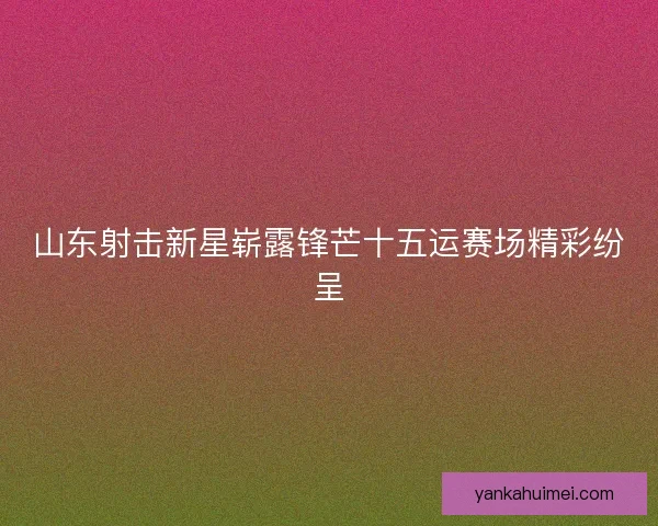 山东射击新星崭露锋芒十五运赛场精彩纷呈
